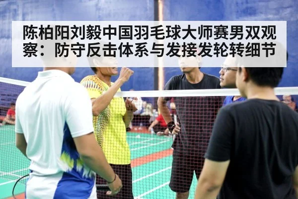 陈柏阳刘毅中国羽毛球大师赛男双观察：防守反击体系与发接发轮转细节